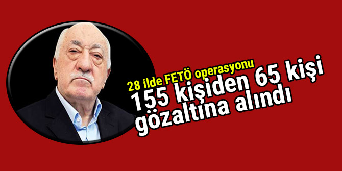 28 ilde FETÖ operasyonu: 155 kişiden 65 kişi gözaltına alındı