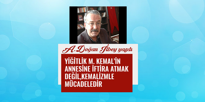 YİĞİTLİK M. KEMAL’İN ANNESİNE İFTİRA ATMAK DEĞİL, KEMALİZMLE MÜCADELEDİR