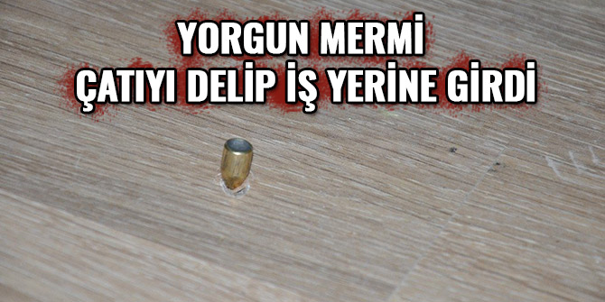 YORGUN MERMİ ÇATIYI DELİP İŞ YERİNE GİRDİ