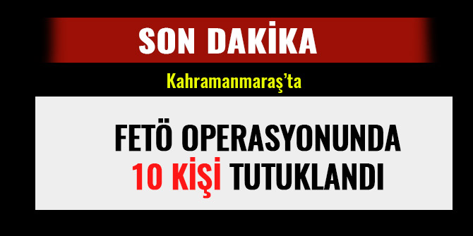 KAHRAMANMARAŞ’TA FETÖ OPERASYONUNDA 10 KİŞİ TUTUKLANDI