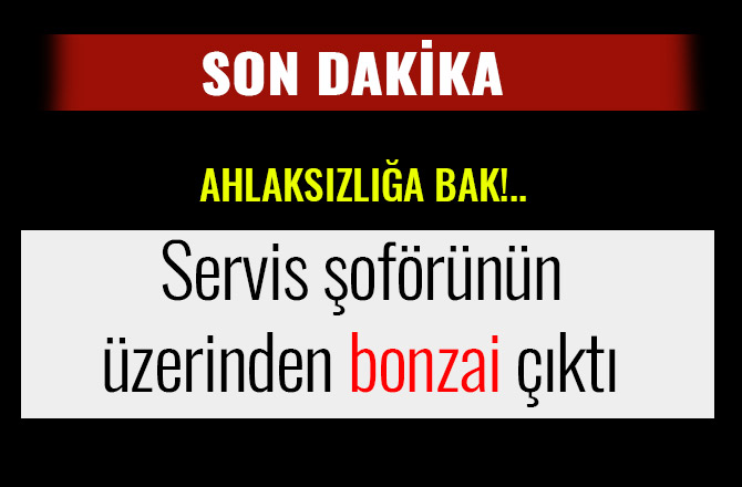 SERVİS ŞOFÖRÜNÜN ÜZERİNDEN BONZAİ ÇIKTI