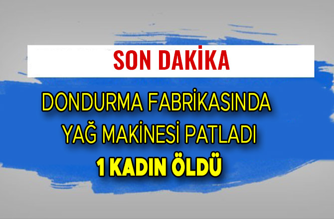 DONDURMA FABRİKASINDA YAĞ MAKİNESİ PATLADI: 1 KADIN ÖLDÜ