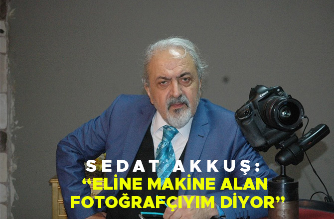 SEDAT AKKUŞ: “ELİNE MAKİNE ALAN FOTOĞRAFÇIYIM DİYOR”