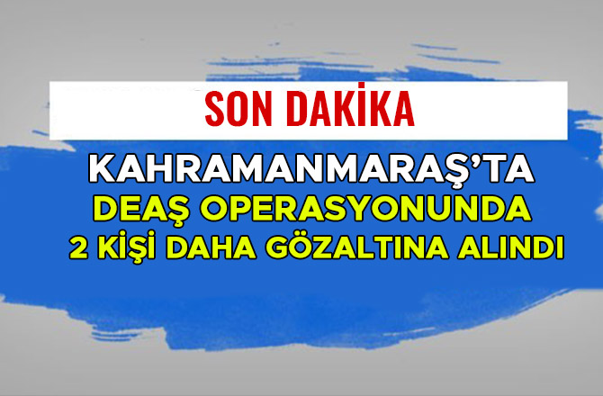 KAHRAMANMARAŞ’TA DEAŞ OPERASYONUNDA 2 KİŞİ DAHA GÖZALTINA ALINDI