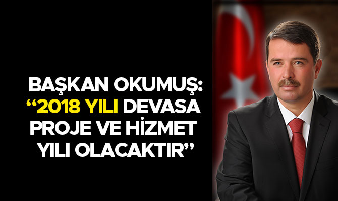 BAŞKAN OKUMUŞ; 2018 YILI DEVASA PROJE VE HİZMET YILI OLACAK