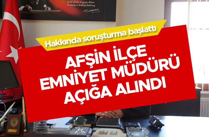 AFŞİN İLÇE EMNİYET MÜDÜRÜ AÇIĞA ALINDI