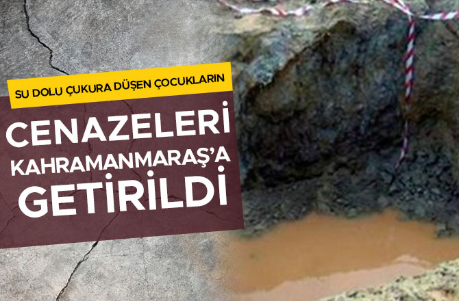 SU DOLU ÇUKURA DÜŞEN ÇOCUKLARIN CENAZELERİ KAHRAMANMARAŞ’A GETİRİLDİ