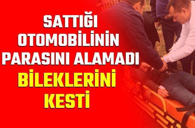 SATTIĞI OTOMOBİLİNİN PARASINI ALAMADI, BİLEKLERİNİ KESTİ