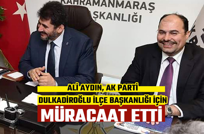 ALİ AYDIN, AK PARTİ DULKADİROĞLU İLÇE BAŞKANLIĞI İÇİN MÜRACAAT ETTİ