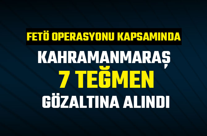 KAHRAMANMARAŞ 7 TEĞMEN GÖZALTINA ALINDI