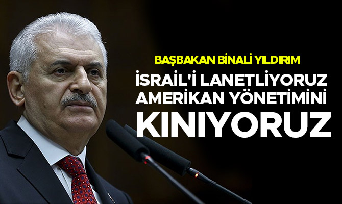 BAŞBAKAN BİNALİ YILDIRIM: İSRAİL'İ LANETLİYORUZ, AMERİKAN YÖNETİMİNİ KINIYORUZ