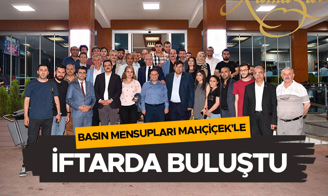 BASIN MENSUPLARI MAHÇİÇEK’LE İFTARDA BULUŞTU