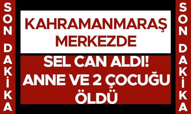 Kahramanmaraş merkezde sel can aldı! Anne ve 2 çocuğu öldü