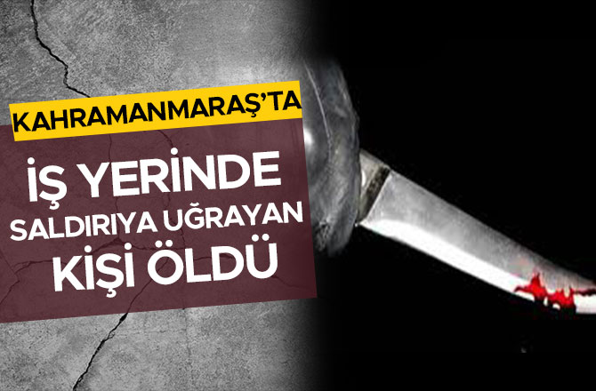 Kahramanmaraş’ta iş yerinde saldırıya uğrayan kişi öldü