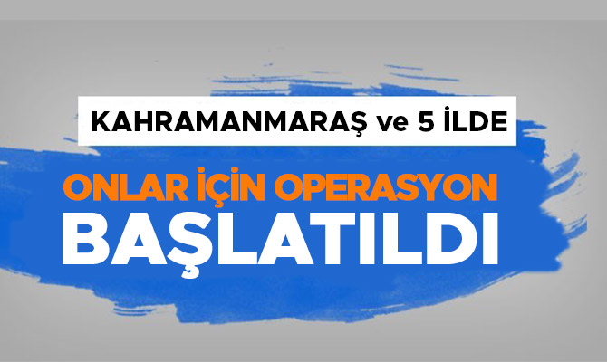 Kahramanmaraş ve 5 ilde operasyon başlatıldı