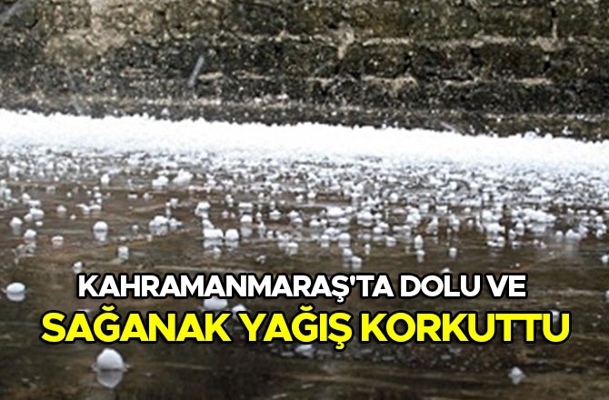 Kahramanmaraş'ta dolu ve sağanak yağış korkuttu