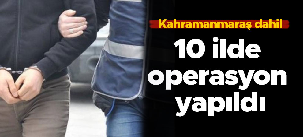 Kahramanmaraş dahil 10 ilde operasyon yapıldı