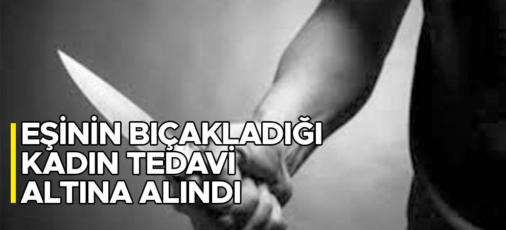 Eşinin bıçakladığı kadın tedavi altına alındı