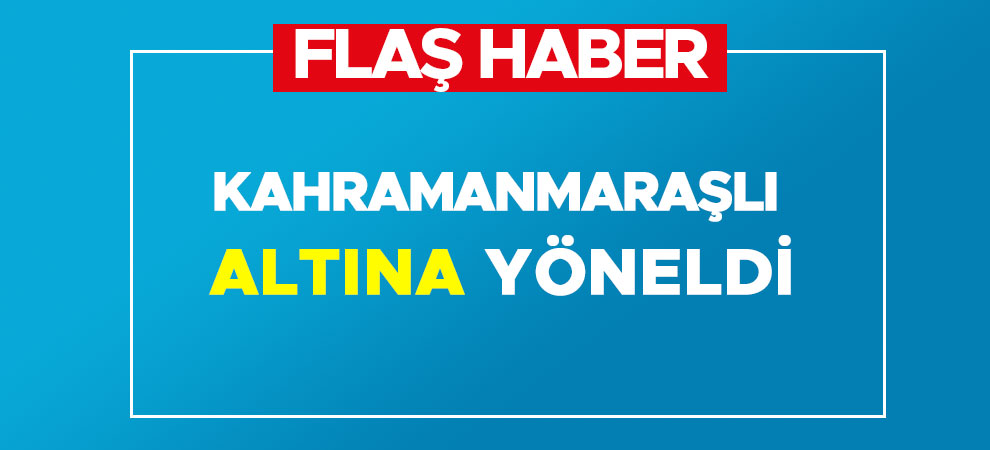 Kahramanmaraşlı altına yöneldi