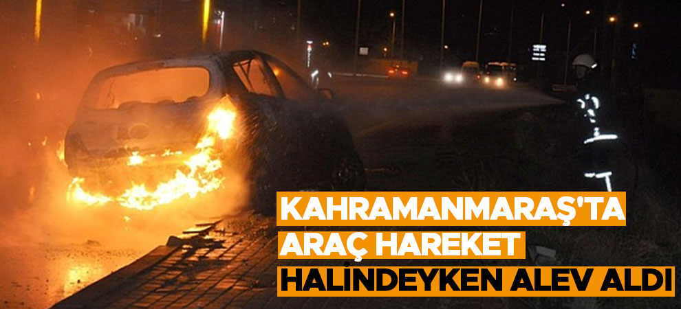 Kahramanmaraş'ta araç hareket halindeyken alev aldı