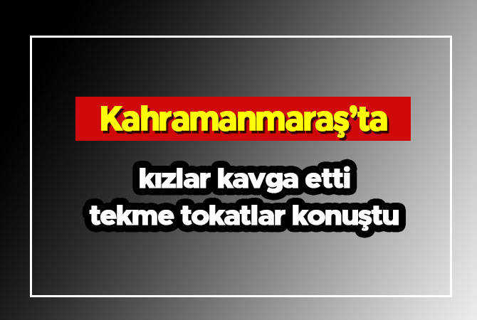 Kahramanmaraş'ta kızlar kavga etti