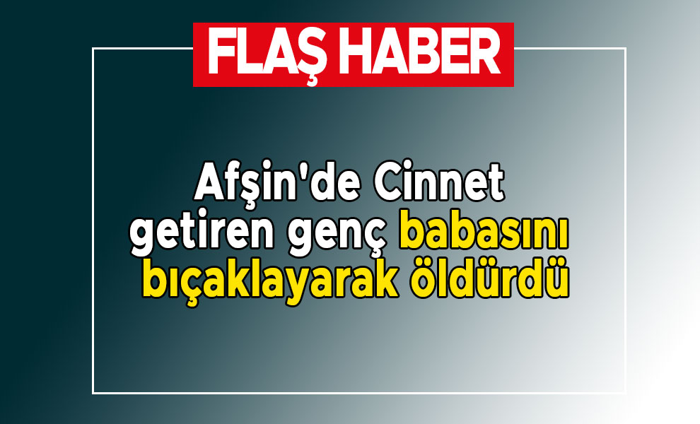 Afşin'de Cinnet getiren genç babasını bıçaklayarak öldürdü