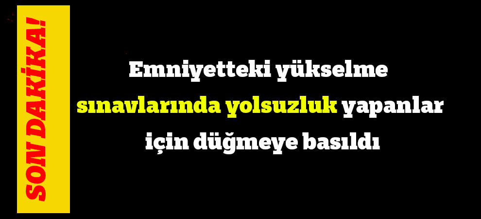 Emniyetteki yükselme sınavlarında yolsuzluk yapanlar için düğmeye basıldı