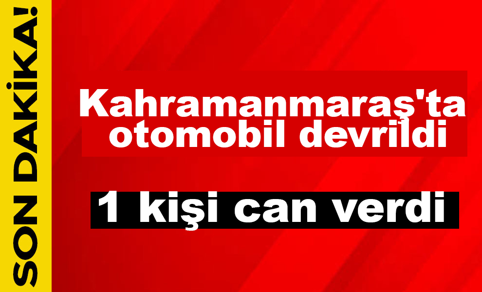 Kahramanmaraş'ta otomobil devrildi: 1 kişi can verdi