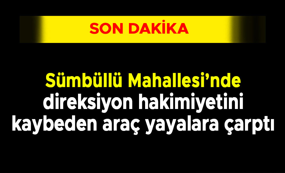 Sümbüllü Mahallesi’nde direksiyon hakimiyetini kaybeden araç yayalara çarptı