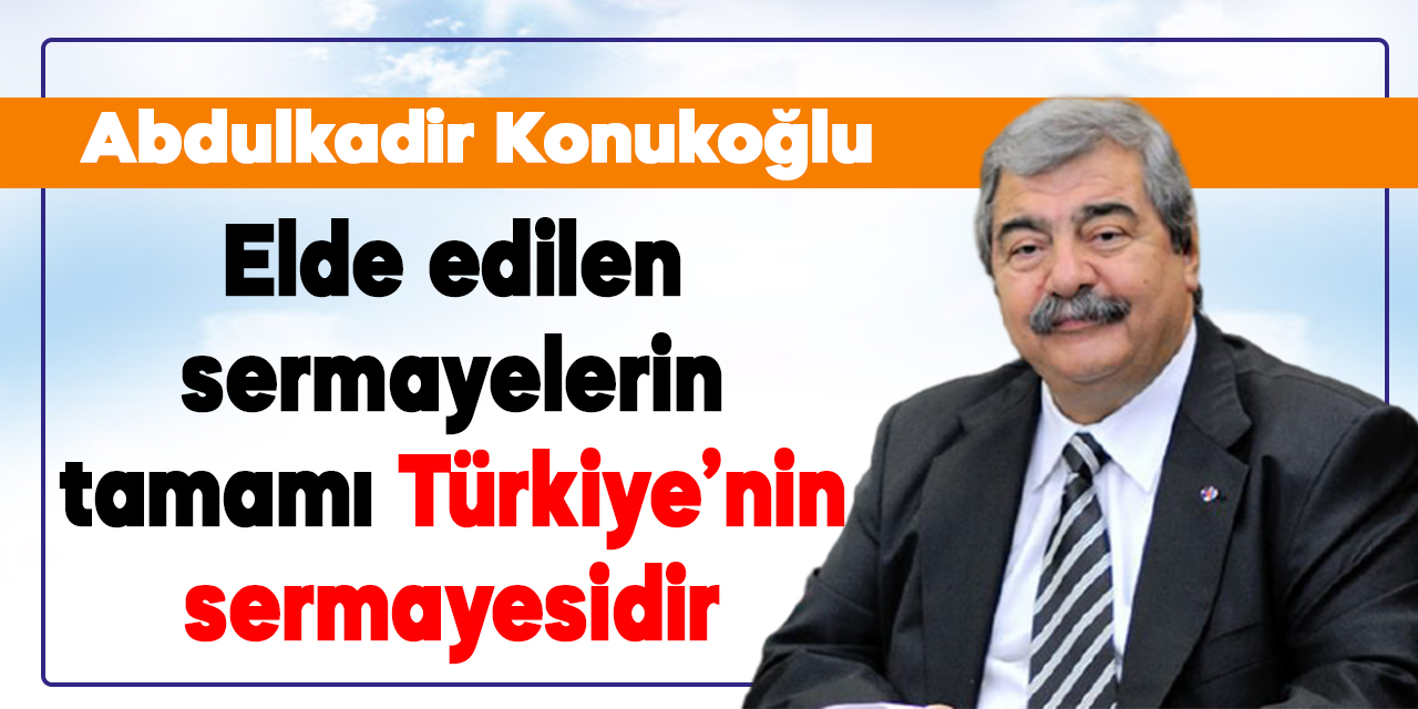 Abdulkadir Konukoğlu: Elde edilen sermayelerin tamamı Türkiye’nin sermayesidir