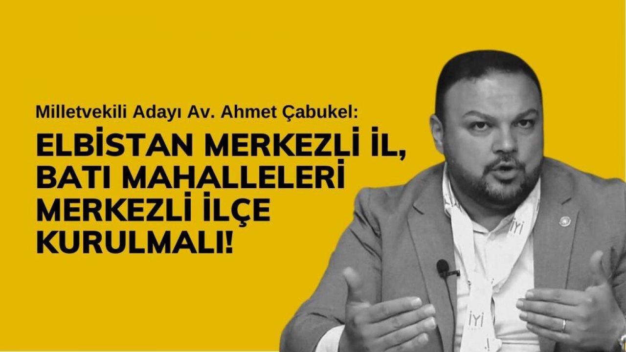 Ahmet Çabukel: “Elbistan Merkezli İl, Batı Mahalleleri Merkezli İlçe Kurulmalı”